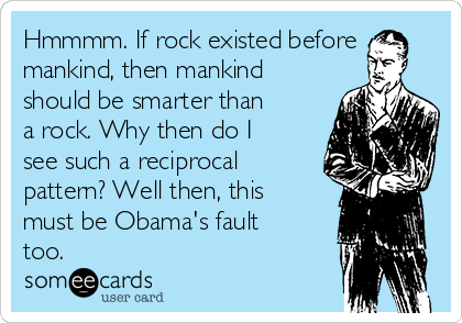 Hmmmm. If rock existed before
mankind, then mankind
should be smarter than
a rock. Why then do I
see such a reciprocal
pattern? Well then, this
must be Obama's fault
too. 