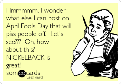 Hmmmmm, I wonder
what else I can post on
April Fools Day that will
piss people off.  Let's
see???  Oh, how
about this? 
NICKELBACK is
great!