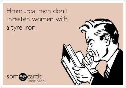 Hmm...real men don't
threaten women with
a tyre iron.