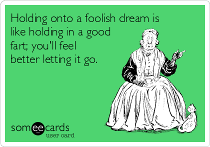 Holding onto a foolish dream is
like holding in a good
fart; you'll feel
better letting it go.