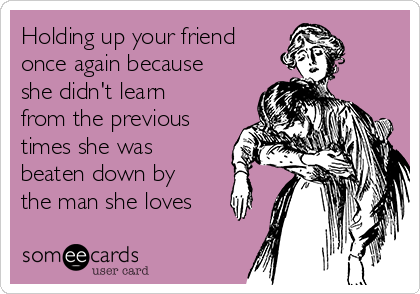 Holding up your friend
once again because
she didn't learn
from the previous
times she was
beaten down by
the man she loves