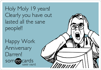 Holy Moly 19 years!
Clearly you have out
lasted all the sane
people!! 

Happy Work 
Anniversary 
Darren!