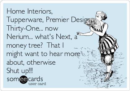 Home Interiors,
Tupperware, Premier Designs,
Thirty-One... now
Nerium... what's Next, a
money tree?  That I
might want to hear more
about, otherwise
Shut up!!!