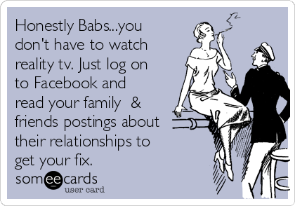 Honestly Babs...you
don't have to watch
reality tv. Just log on
to Facebook and
read your family  &
friends postings about
their relationships to
get your fix.