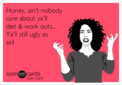 Honey, ain't nobody
care about ya'll
diet & work outs...
Ya'll still ugly as
sin!