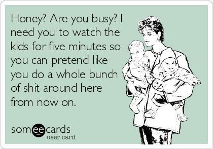 Honey? Are you busy? I
need you to watch the
kids for five minutes so
you can pretend like
you do a whole bunch
of shit around here
from now on.