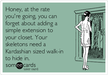 Honey, at the rate
you're going, you can
forget about adding a
simple extension to
your closet. Your
skeletons need a
Kardashian sized walk-in
to hide in. 