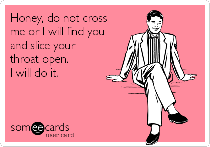 Honey, do not cross
me or I will find you
and slice your
throat open.
I will do it.