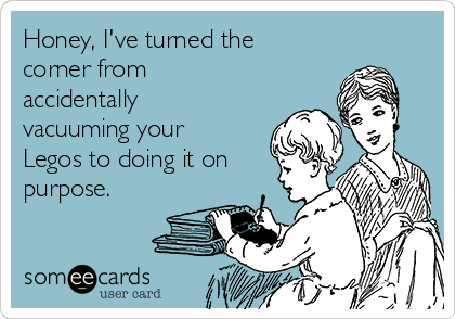 Honey, I've turned the
corner from
accidentally
vacuuming your
Legos to doing it on
purpose. 