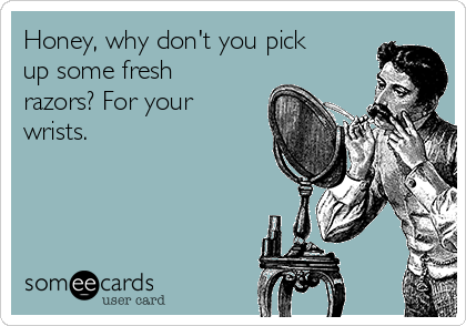 Honey, why don't you pick
up some fresh
razors? For your
wrists.