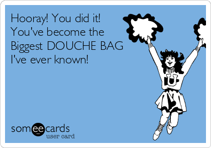 Hooray! You did it!
You've become the 
Biggest DOUCHE BAG
I've ever known!