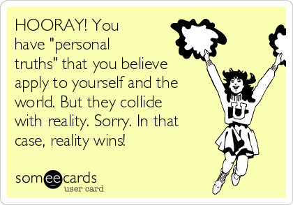 HOORAY! You
have "personal
truths" that you believe
apply to yourself and the
world. But they collide
with reality. Sorry. In that
case, reality wins!