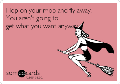 Hop on your mop and fly away.
You aren't going to
get what you want anyway.