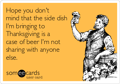 Hope you don't
mind that the side dish
I'm bringing to
Thanksgiving is a
case of beer I'm not 
sharing with anyone
else.