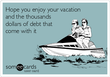 Hope you enjoy your vacation
and the thousands
dollars of debt that
come with it