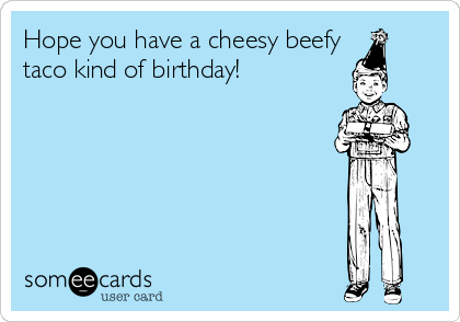 Hope you have a cheesy beefy
taco kind of birthday!