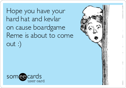 Hope you have your
hard hat and kevlar
on cause boardgame
Reme is about to come
out :)