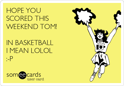 HOPE YOU
SCORED THIS
WEEKEND TOM! 

IN BASKETBALL 
I MEAN LOLOL
:-P 