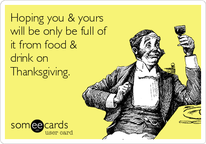 Hoping you & yours
will be only be full of
it from food & 
drink on
Thanksgiving.