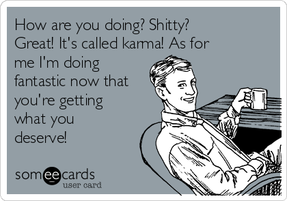 How are you doing? Shitty?
Great! It's called karma! As for
me I'm doing
fantastic now that
you're getting
what you
deserve! 