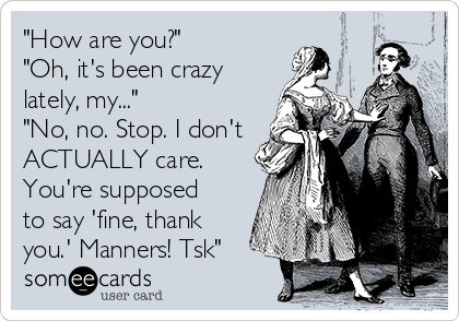 "How are you?"
"Oh, it's been crazy
lately, my..."
"No, no. Stop. I don't
ACTUALLY care.
You're supposed
to say 'fine, thank
you.' Manners! Tsk"