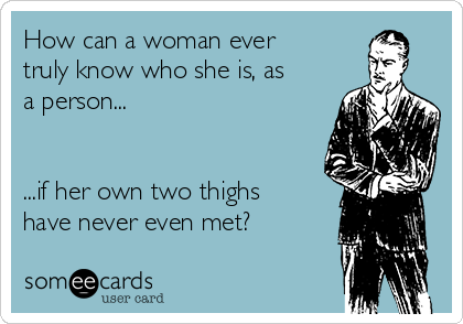 How can a woman ever
truly know who she is, as
a person...


...if her own two thighs
have never even met?