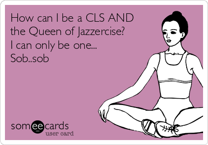 How can I be a CLS AND
the Queen of Jazzercise?
I can only be one...
Sob..sob