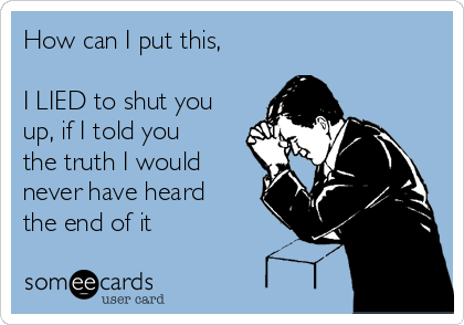 How can I put this,

I LIED to shut you
up, if I told you
the truth I would
never have heard
the end of it