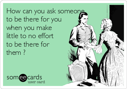 How can you ask someone
to be there for you
when you make
little to no effort
to be there for
them ?