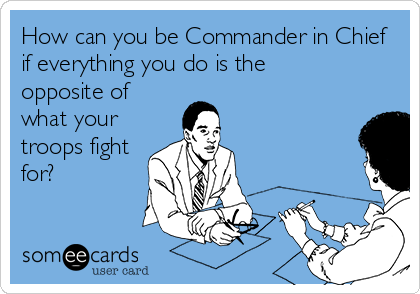 How can you be Commander in Chief
if everything you do is the
opposite of
what your
troops fight
for?