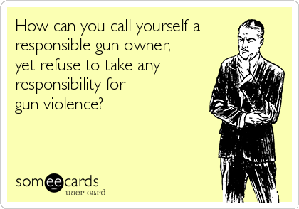 How can you call yourself a
responsible gun owner, 
yet refuse to take any
responsibility for 
gun violence?