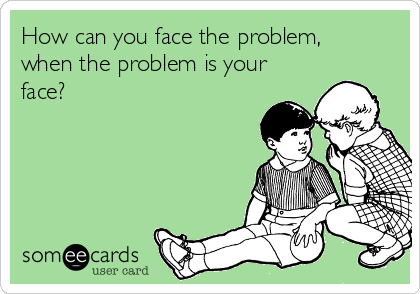 How can you face the problem,
when the problem is your
face?