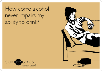 How come alcohol
never impairs my
ability to drink?