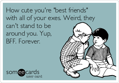 How cute you're "best friends"
with all of your exes. Weird, they
can't stand to be
around you. Yup,
BFF. Forever.