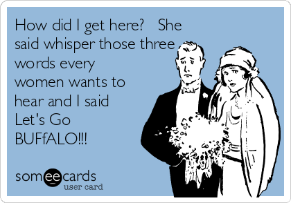 How did I get here?   She
said whisper those three
words every
women wants to
hear and I said
Let's Go
BUFfALO!!!