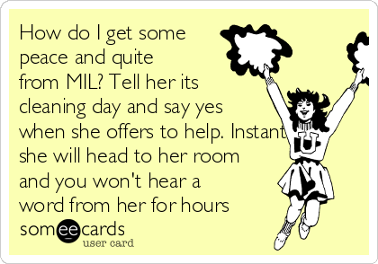 How do I get some
peace and quite
from MIL? Tell her its
cleaning day and say yes
when she offers to help. Instantly
she will head to her room
and you won't hear a
word from her for hours