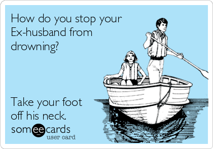 How do you stop your
Ex-husband from
drowning?



Take your foot
off his neck.