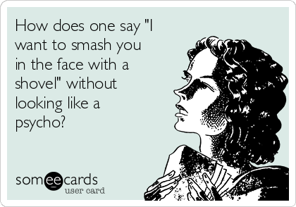 How does one say "I
want to smash you
in the face with a
shovel" without
looking like a
psycho?