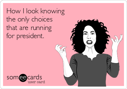 How I look knowing
the only choices
that are running
for president.