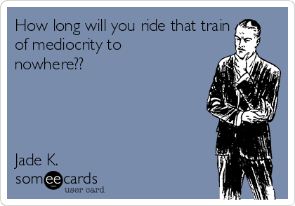 How long will you ride that train
of mediocrity to
nowhere??




Jade K. 