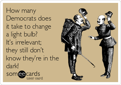 How many
Democrats does
it take to change
a light bulb?   
It’s irrelevant;
they still don’t
know they’re in the
dark!