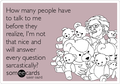 How many people have
to talk to me
before they
realize, I'm not
that nice and
will answer
every question
sarcastically?