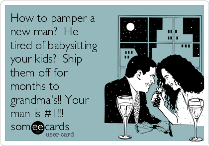 How to pamper a
new man?  He
tired of babysitting
your kids?  Ship
them off for
months to
grandma's!! Your
man is #1!!!