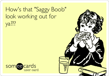 How's that "Saggy Boob"
look working out for
ya???