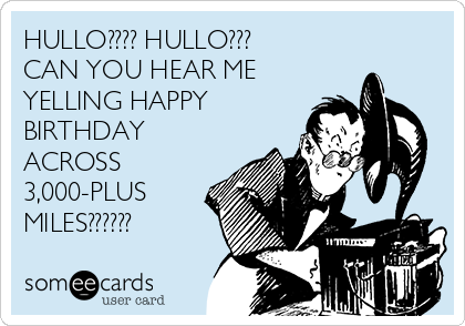 HULLO???? HULLO???
CAN YOU HEAR ME
YELLING HAPPY
BIRTHDAY
ACROSS
3,000-PLUS
MILES??????
