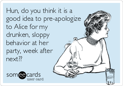 Hun, do you think it is a
good idea to pre-apologize
to Alice for my
drunken, sloppy
behavior at her
party, week after
next??