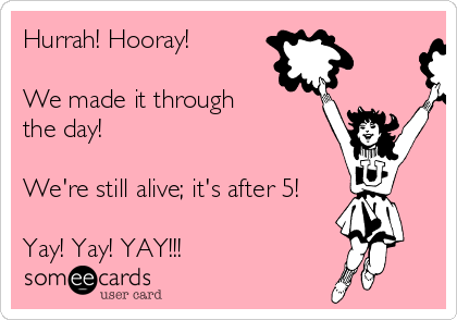 Hurrah! Hooray!

We made it through
the day! 

We're still alive; it's after 5!

Yay! Yay! YAY!!!