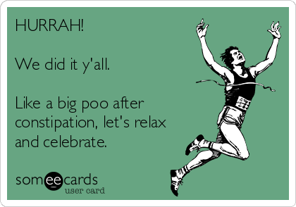 HURRAH! 

We did it y'all.

Like a big poo after   
constipation, let's relax
and celebrate.