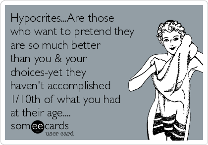 Hypocrites...Are those
who want to pretend they
are so much better
than you & your
choices-yet they
haven't accomplished
1/10th of what you had
at their age....