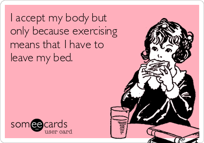 I accept my body but
only because exercising
means that I have to
leave my bed.